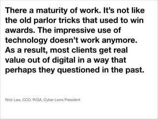 There a maturity of work. It’s not like
the old parlor tricks that used to win
awards. The impressive use of
technology doesn’t work anymore.
As a result, most clients get real
value out of digital in a way that
perhaps they questioned in the past.


Nick Law, CCO, R/GA, Cyber Lions President
 