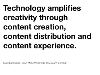 Technology ampliﬁes
creativity through
content creation,
content distribution and
content experience.
Marc Landsberg, CEO, MRM Worldwide @ McCann Seminar
 