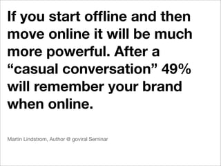 If you start ofﬂine and then
move online it will be much
more powerful. After a
“casual conversation” 49%
will remember your brand
when online.

Martin Lindstrom, Author @ goviral Seminar
 