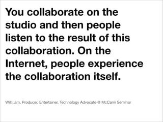 You collaborate on the
studio and then people
listen to the result of this
collaboration. On the
Internet, people experience
the collaboration itself.

Will.i.am, Producer, Entertainer, Technology Advocate @ McCann Seminar
 