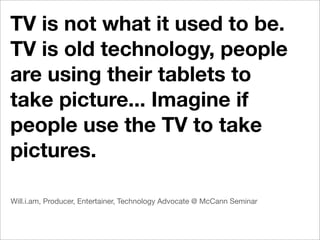 TV is not what it used to be.
TV is old technology, people
are using their tablets to
take picture... Imagine if
people use the TV to take
pictures.

Will.i.am, Producer, Entertainer, Technology Advocate @ McCann Seminar
 