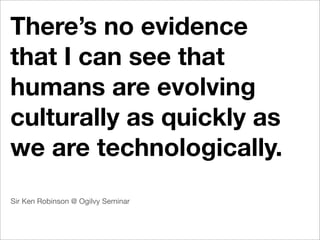 There’s no evidence
that I can see that
humans are evolving
culturally as quickly as
we are technologically.
Sir Ken Robinson @ Ogilvy Seminar
 