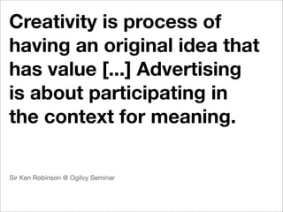 Creativity is process of
having an original idea that
has value [...] Advertising
is about participating in
the context for meaning.

Sir Ken Robinson @ Ogilvy Seminar
 
