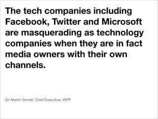 The tech companies including
Facebook, Twitter and Microsoft
are masquerading as technology
companies when they are in fact
media owners with their own
channels.


Sir Martin Sorrell, Chief Executive, WPP
 