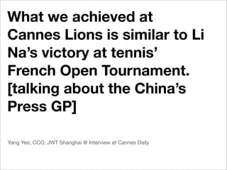 What we achieved at
Cannes Lions is similar to Li
Na’s victory at tennis’
French Open Tournament.
[talking about the China’s
Press GP]

Yang Yeo, CCO, JWT Shanghai @ Interview at Cannes Daily
 