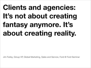 Clients and agencies:
It’s not about creating
fantasy anymore. It’s
about creating reality.


Jim Farley, Group VP, Global Marketing, Sales and Service, Ford @ Ford Seminar
 