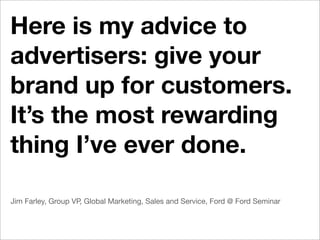 Here is my advice to
advertisers: give your
brand up for customers.
It’s the most rewarding
thing I’ve ever done.

Jim Farley, Group VP, Global Marketing, Sales and Service, Ford @ Ford Seminar
 