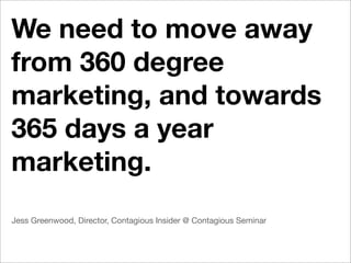We need to move away
from 360 degree
marketing, and towards
365 days a year
marketing.
Jess Greenwood, Director, Contagious Insider @ Contagious Seminar
 