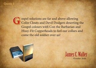 JamesC.WallerOctober 2016
Quote 1
ospel solutions are far and above allowing
Colin Clouts and Devil Dodgers deserting the
Gospel colours with Con the Barbarian and
Hissy-Fit Copperheads to feel our collars and
come the old soldier over us!
G
 