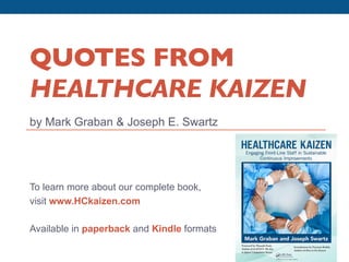 QUOTES FROM
         HEALTHCARE KAIZEN	

         by Mark Graban & Joseph E. Swartz




         To learn more about our complete book,
         visit www.HCkaizen.com

         Available in paperback and Kindle formats

Quotes from Healthcare Kaizen: Engaging Front-Line Staff in Sustainable Continuous Improvements by Graban & Swartz   www.hckaizen.com
 