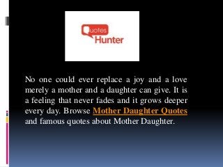 No one could ever replace a joy and a love
merely a mother and a daughter can give. It is
a feeling that never fades and it grows deeper
every day. Browse Mother Daughter Quotes
and famous quotes about Mother Daughter.
 