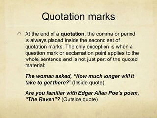 Quotation marks
At the end of a quotation, the comma or period
is always placed inside the second set of
quotation marks. The only exception is when a
question mark or exclamation point applies to the
whole sentence and is not just part of the quoted
material:
The woman asked, “How much longer will it
take to get there?” (Inside quote)
Are you familiar with Edgar Allan Poe’s poem,
“The Raven”? (Outside quote)
 