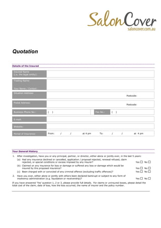 Quotation
Details of the Insured
Insured Name
(i.e. the legal entity):
Trading Name:
Your Name / Contact :
Situation Address:
Postcode:
Postal Address:
Postcode:
Business Phone No.: ( ) Fax No.: ( )
E-mail:
Website:
Period of Insurance: From: / / at 4 pm To: / / at 4 pm
Your General History
1. After investigation, have you or any principal, partner, or director, either alone or jointly ever, in the last 5 years:
(a) Had any insurance declined or cancelled, application / proposal rejected, renewal refused, claim
rejected, or special conditions or excess imposed by any insurer? Yes No
(b) Claimed on any insurance for loss or damage or suffered any loss or damage which would be
insured by this proposed insurance? Yes No
(c) Been charged with or convicted of any criminal offence (excluding traffic offences)? Yes No
2. Have you ever, either alone or jointly with others been declared bankrupt or subject to any form of
insolvency administration (e.g. liquidation or receivership)? Yes No
If you have answered ‘Yes’ question 1, 2 or 3, please provide full details. For claims or uninsured losses, please detail the
total cost of the claim, date of loss, how the loss occurred, the name of insurer and the policy number.
 