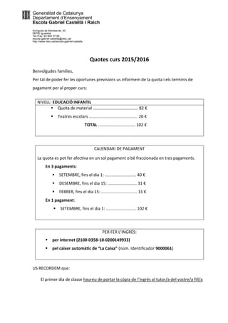 Generalitat de Catalunya
Departament d’Ensenyament
Escola Gabriel Castellà i Raich
Avinguda de Montserrat, 40
08700 Igualada
Tel./Fax. 93 803 37 06
escola-gabriel-castella@xtec.cat
http://www.xtec.cat/escola-gabriel-castella
Quotes curs 2015/2016
Benvolgudes famílies,
Per tal de poder fer les oportunes previsions us informem de la quota i els terminis de
pagament per al proper curs:
NIVELL: EDUCACIÓ INFANTIL
 Quota de material ....................................... 82 €
 Teatres escolars .......................................... 20 €
TOTAL ................................ 102 €
CALENDARI DE PAGAMENT
La quota es pot fer afectiva en un sol pagament o bé fraccionada en tres pagaments.
En 3 pagaments:
 SETEMBRE, fins el dia 1: ........................... 40 €
 DESEMBRE, fins el dia 15: ......................... 31 €
 FEBRER, fins el dia 15: ............................... 31 €
En 1 pagament:
 SETEMBRE, fins el dia 1: .......................... 102 €
PER FER L’INGRÉS:
 per internet (2100-0358-10-0200149933)
 pel caixer automàtic de “La Caixa” (núm. Identificador 9000061)
US RECORDEM que:
El primer dia de classe haureu de portar la còpia de l’ingrés al tutor/a del vostre/a fill/a
 