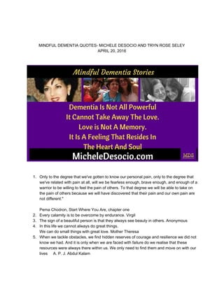 
 
 
 
MINDFUL DEMENTIA QUOTES­ MICHELE DESOCIO AND TRYN ROSE SELEY 
APRIL 20, 2016 
 
 
 
 
 
1. Only to the degree that we've gotten to know our personal pain, only to the degree that 
we've related with pain at all, will we be fearless enough, brave enough, and enough of a 
warrior to be willing to feel the pain of others. To that degree we will be able to take on 
the pain of others because we will have discovered that their pain and our own pain are 
not different." 
  
Pema Chodron, Start Where You Are, chapter one 
2. Every calamity is to be overcome by endurance. Virgil 
3. The sign of a beautiful person is that they always see beauty in others. Anonymous 
4. In this life we cannot always do great things. 
We can do small things with great love. Mother Theresa 
5. When we tackle obstacles, we find hidden reserves of courage and resilience we did not 
know we had. And it is only when we are faced with failure do we realise that these 
resources were always there within us. We only need to find them and move on with our 
lives     A. P. J. Abdul Kalam 
 
 