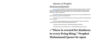 •Quotes of Prophet
Muhammed[pbuh]«
Muhammad (peacebeuponhim) is thelastmessenger ofGod. He is the best ofcreation, he is arole model
onhowto be ofexemplarycharacter, kindness, compassion, mercy, gratitude, thankfulness, abundance, courage,
fearlessness, self-reflection, and anunwavering beliefin his mission. Maythese quotes have a profound impact on
you tobe the bestthat50U can possiblybe.
Do notjudge people based on "■hatthe media portrays themto be. Doyourordresearch andfind outwhat
makes this man the tine ofmen tohavegracedthe earth.
• "The best amongyou isthe one"ho doesn't harm others with his tongueand hands/ ProphetMuhammad
(peace be upon him).
•Bekind, for whenever kindness becomes part ofsomething, itbeautifies it. Whenever itis taken from
something, it leavesittarnished/ Prophet Muhammad (peace be upon him)
•“Agood mantreats "omen with honour/ ProphetMuhammad (peace be upon him)
• "The greatest ofrichness isthe richness ofthe ouL3Prophet Muhammad (peace be upon him)
• “There is reward for kindness
to every living thing.” Prophet
Muhammad (peace be upon
 