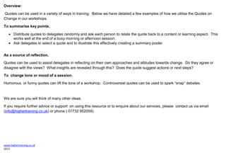 www.highertraining.co.uk
2013
Overview:
Quotes can be used in a variety of ways in training. Below we have detailed a few examples of how we utilise the Quotes on
Change in our workshops.
To summarise key points.
 Distribute quotes to delegates randomly and ask each person to relate the quote back to a content or learning aspect. This
works well at the end of a busy morning or afternoon session.
 Ask delegates to select a quote and to illustrate this effectively creating a summary poster
As a source of reflection.
Quotes can be used to assist delegates in reflecting on their own approaches and attitudes towards change. Do they agree or
disagree with the views? What insights are revealed through this? Does the quote suggest actions or next steps?
To change tone or mood of a session.
Humorous or funny quotes can lift the tone of a workshop. Controversial quotes can be used to spark “snap” debates.
We are sure you will think of many other ideas.
If you require further advice or support on using this resource or to enquire about our services, please contact us via email
(info@highertraining.co.uk) or phone ( 07732 952059).
 
