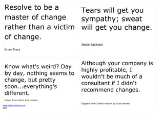 www.highertraining.co.uk
2013
Resolve to be a
master of change
rather than a victim
of change.
Brian Tracy
Tears will get you
sympathy; sweat
will get you change.
Jesse Jackson
Know what's weird? Day
by day, nothing seems to
change, but pretty
soon...everything's
different.
Calvin from Calvin and Hobbes
Although your company is
highly profitable, I
wouldn't be much of a
consultant if I didn't
recommend changes.
Dogbert from Dilbert written by Scott Adams
 