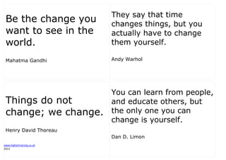 www.highertraining.co.uk
2013
Be the change you
want to see in the
world.
Mahatma Gandhi
They say that time
changes things, but you
actually have to change
them yourself.
Andy Warhol
Things do not
change; we change.
Henry David Thoreau
You can learn from people,
and educate others, but
the only one you can
change is yourself.
Dan D. Limon
 