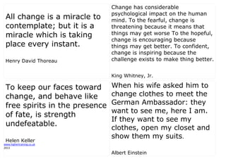 www.highertraining.co.uk
2013
All change is a miracle to
contemplate; but it is a
miracle which is taking
place every instant.
Henry David Thoreau
Change has considerable
psychological impact on the human
mind. To the fearful, change is
threatening because it means that
things may get worse To the hopeful,
change is encouraging because
things may get better. To confident,
change is inspiring because the
challenge exists to make thing better.
King Whitney, Jr.
To keep our faces toward
change, and behave like
free spirits in the presence
of fate, is strength
undefeatable.
Helen Keller
When his wife asked him to
change clothes to meet the
German Ambassador: they
want to see me, here I am.
If they want to see my
clothes, open my closet and
show them my suits.
Albert Einstein
 