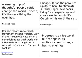 www.highertraining.co.uk
2013
A small group of
thoughtful people could
change the world. Indeed,
it's the only thing that
ever has.
Margaret Mead
Change. It has the power to
uplift, to heal, to stimulate,
surprise, open new doors,
bring fresh experience and
create excitement in life.
Certainly it is worth the risk.
Leo Buscaglia
Change means movement.
Movement means friction. Only
in the frictionless vacuum of a
nonexistent abstract world can
movement or change occur
without that abrasive friction of
conflict.
Saul Alinsky
Progress is a nice word.
But change is its
motivator. And change
has its enemies.
Robert F. Kennedy
 