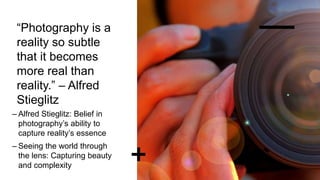 “Photography is a
reality so subtle
that it becomes
more real than
reality.” – Alfred
Stieglitz
– Alfred Stieglitz: Belief in
photography’s ability to
capture reality’s essence
– Seeing the world through
the lens: Capturing beauty
and complexity
 