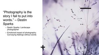 “Photography is the
story I fail to put into
words.” – Destin
Sparks
– Destin Sparks: Landscape
photographer
– Emotional impact of photography:
Conveying feelings without words
 