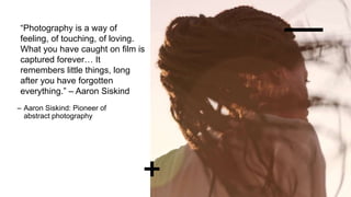 “Photography is a way of
feeling, of touching, of loving.
What you have caught on film is
captured forever… It
remembers little things, long
after you have forgotten
everything.” – Aaron Siskind
– Aaron Siskind: Pioneer of
abstract photography
 
