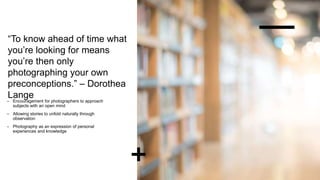 “To know ahead of time what
you’re looking for means
you’re then only
photographing your own
preconceptions.” – Dorothea
Lange
– Encouragement for photographers to approach
subjects with an open mind
– Allowing stories to unfold naturally through
observation
– Photography as an expression of personal
experiences and knowledge
 