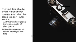 “The best thing about a
picture is that it never
changes, even when the
people in it do.” – Andy
Warhol
– Andy Warhol: Recognizing
the timeless quality of
photography
– Capturing moments that
remain unchanged over
time
 