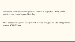 Inspiration comes from within yourself. One has to be positive. When you’re
positive, good things happen. Deep Roy
Once you replace negative thoughts with positive ones, you’ll start having positive
results. Willie Nelson
 
