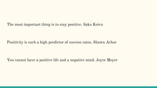 The most important thing is to stay positive. Saku Koivu
Positivity is such a high predictor of success rates. Shawn Achor
You cannot have a positive life and a negative mind. Joyce Meyer
 