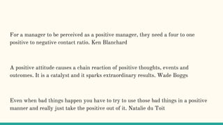 For a manager to be perceived as a positive manager, they need a four to one
positive to negative contact ratio. Ken Blanchard
A positive attitude causes a chain reaction of positive thoughts, events and
outcomes. It is a catalyst and it sparks extraordinary results. Wade Boggs
Even when bad things happen you have to try to use those bad things in a positive
manner and really just take the positive out of it. Natalie du Toit
 