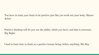 You have to train your brain to be positive just like you work out your body. Shawn
Achor
Positive thinking will let you use the ability which you have, and that is awesome.
Zig Ziglar
I had to learn how to think as a positive human being, before anything. Hit-Boy
 