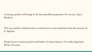 A strong, positive self-image is the best possible preparation for success. Joyce
Brothers
The way positive reinforcement is carried out is more important than the amount. B.
F. Skinner
People have to remain positive and believe in those dreams. It’s really important.
Kirsty Coventry
 