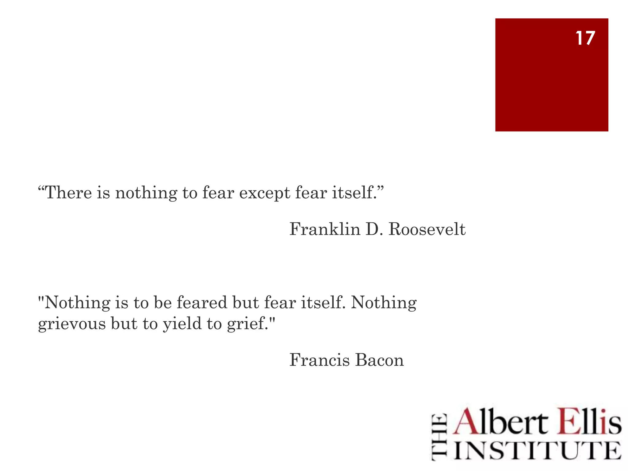 17

“There is nothing to fear except fear itself.”
Franklin D. Roosevelt

"Nothing is to be feared but fear itself. Nothing
grievous but to yield to grief."
Francis Bacon

 
