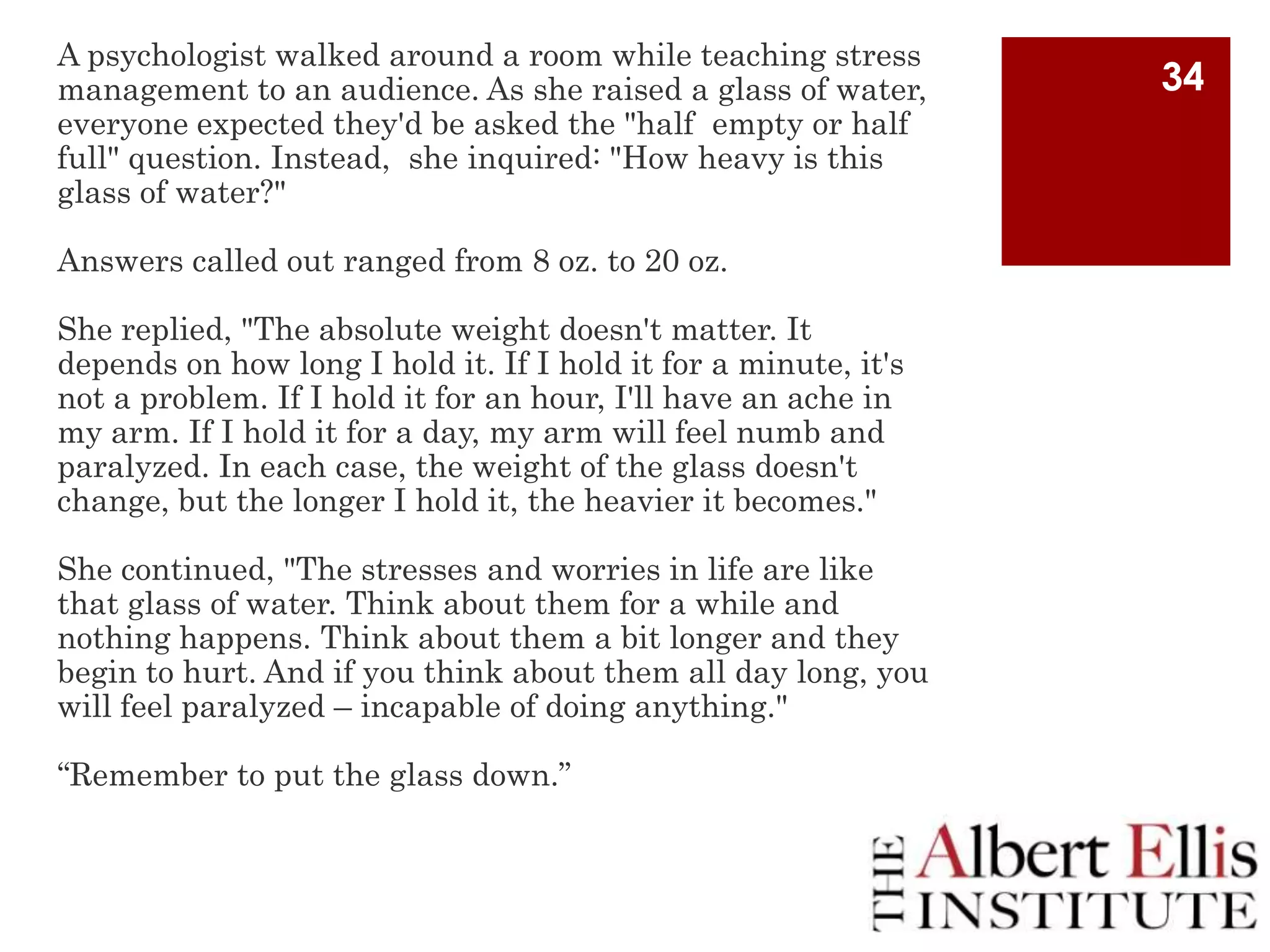 A psychologist walked around a room while teaching stress
management to an audience. As she raised a glass of water,
everyone expected they'd be asked the "half empty or half
full" question. Instead, she inquired: "How heavy is this
glass of water?"
Answers called out ranged from 8 oz. to 20 oz.

She replied, "The absolute weight doesn't matter. It
depends on how long I hold it. If I hold it for a minute, it's
not a problem. If I hold it for an hour, I'll have an ache in
my arm. If I hold it for a day, my arm will feel numb and
paralyzed. In each case, the weight of the glass doesn't
change, but the longer I hold it, the heavier it becomes."
She continued, "The stresses and worries in life are like
that glass of water. Think about them for a while and
nothing happens. Think about them a bit longer and they
begin to hurt. And if you think about them all day long, you
will feel paralyzed – incapable of doing anything."
“Remember to put the glass down.”

34

 
