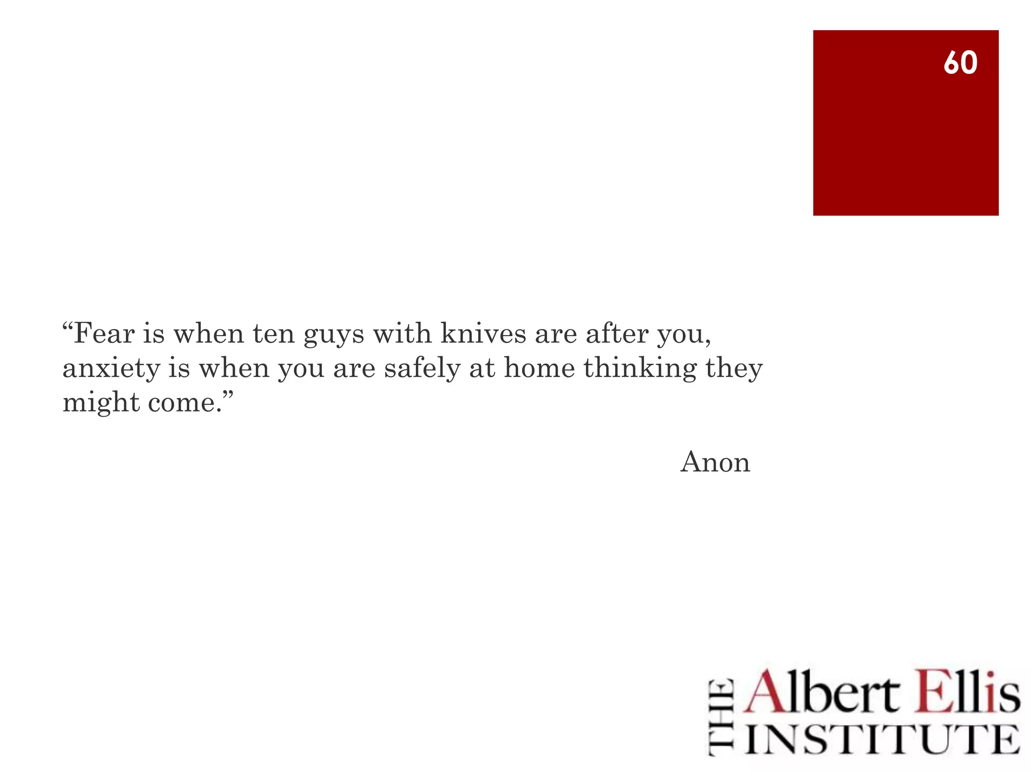 60

“Fear is when ten guys with knives are after you,
anxiety is when you are safely at home thinking they
might come.”

Anon

 