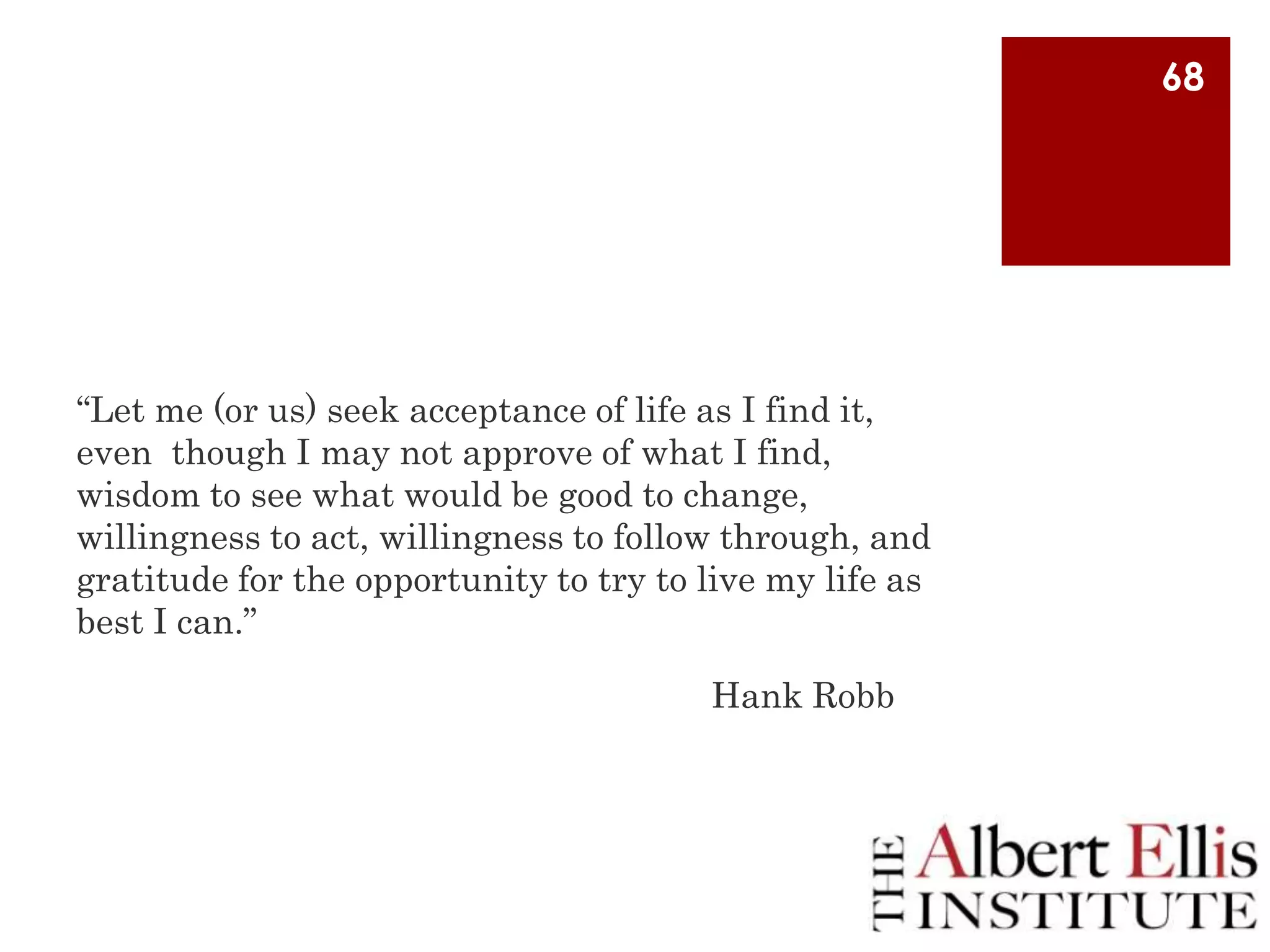 68

“Let me (or us) seek acceptance of life as I find it,
even though I may not approve of what I find,
wisdom to see what would be good to change,
willingness to act, willingness to follow through, and
gratitude for the opportunity to try to live my life as
best I can.”
Hank Robb

 
