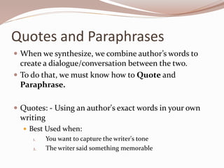 Quotes and Paraphrases
 When we synthesize, we combine author’s words to
create a dialogue/conversation between the two.
 To do that, we must know how to Quote and
Paraphrase.
 Quotes: - Using an author's exact words in your own
writing
 Best Used when:
1. You want to capture the writer's tone
2. The writer said something memorable
 