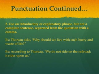 Punctuation Continued…
2. Use an introductory or explanatory phrase, but not a
complete sentence, separated from the quotation with a
comma.
Ex: Thoreau asks, "Why should we live with such hurry and
waste of life?”
Ex: According to Thoreau, "We do not ride on the railroad;
it rides upon us."
 