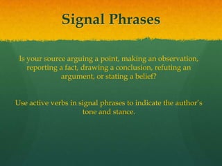 Signal Phrases
Is your source arguing a point, making an observation,
reporting a fact, drawing a conclusion, refuting an
argument, or stating a belief?
Use active verbs in signal phrases to indicate the author’s
tone and stance.
 