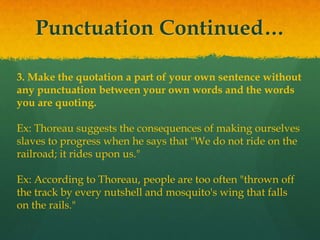 Punctuation Continued…
3. Make the quotation a part of your own sentence without
any punctuation between your own words and the words
you are quoting.
Ex: Thoreau suggests the consequences of making ourselves
slaves to progress when he says that "We do not ride on the
railroad; it rides upon us."
Ex: According to Thoreau, people are too often "thrown off
the track by every nutshell and mosquito's wing that falls
on the rails."
 