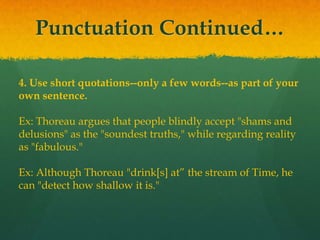 Punctuation Continued…
4. Use short quotations--only a few words--as part of your
own sentence.
Ex: Thoreau argues that people blindly accept "shams and
delusions" as the "soundest truths," while regarding reality
as "fabulous."
Ex: Although Thoreau "drink[s] at” the stream of Time, he
can "detect how shallow it is."
 