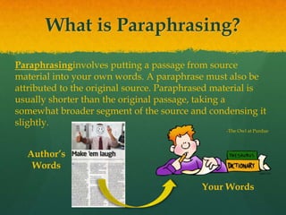 What is Paraphrasing?
Paraphrasinginvolves putting a passage from source
material into your own words. A paraphrase must also be
attributed to the original source. Paraphrased material is
usually shorter than the original passage, taking a
somewhat broader segment of the source and condensing it
slightly.
-The Owl at Purdue
Author’s
Words
Your Words
 