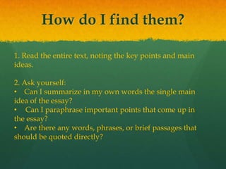 How do I find them?
1. Read the entire text, noting the key points and main
ideas.
2. Ask yourself:
• Can I summarize in my own words the single main
idea of the essay?
• Can I paraphrase important points that come up in
the essay?
• Are there any words, phrases, or brief passages that
should be quoted directly?
 