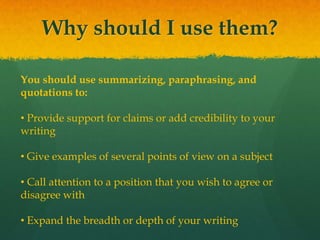 Why should I use them?
You should use summarizing, paraphrasing, and
quotations to:
• Provide support for claims or add credibility to your
writing
• Give examples of several points of view on a subject
• Call attention to a position that you wish to agree or
disagree with
• Expand the breadth or depth of your writing
 