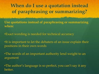 When do I use a quotation instead
of paraphrasing or summarizing?
Use quotations instead of paraphrasing or summarizing
when:
•Exact wording is needed for technical accuracy
•It is important to let the debaters of an issue explain their
positions in their own words
•The words of an important authority lend weight to an
argument
•The author’s language is so perfect, you can’t say it any
better.
 