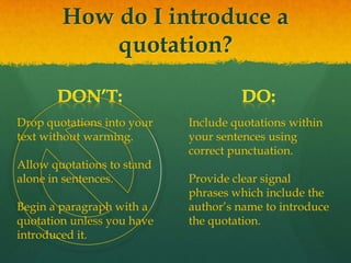 How do I introduce a
quotation?
Drop quotations into your
text without warming.
Allow quotations to stand
alone in sentences.
Begin a paragraph with a
quotation unless you have
introduced it.
Include quotations within
your sentences using
correct punctuation.
Provide clear signal
phrases which include the
author’s name to introduce
the quotation.
 