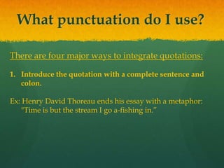 What punctuation do I use?
There are four major ways to integrate quotations:
1. Introduce the quotation with a complete sentence and
colon.
Ex: Henry David Thoreau ends his essay with a metaphor:
"Time is but the stream I go a-fishing in.”
 